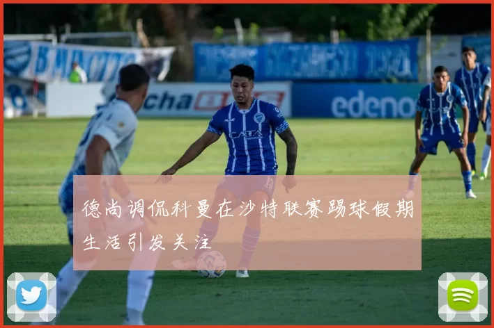 德尚调侃科曼在沙特联赛踢球假期生活引发关注