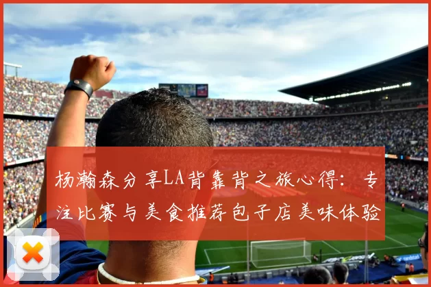 杨瀚森分享LA背靠背之旅心得：专注比赛与美食推荐包子店美味体验