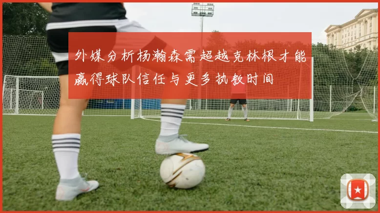 外媒分析杨瀚森需超越克林根才能赢得球队信任与更多执教时间