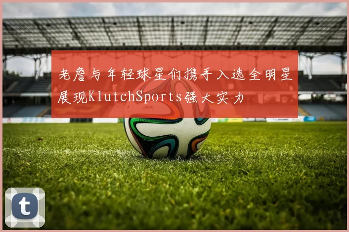 老詹与年轻球星们携手入选全明星展现KlutchSports强大实力