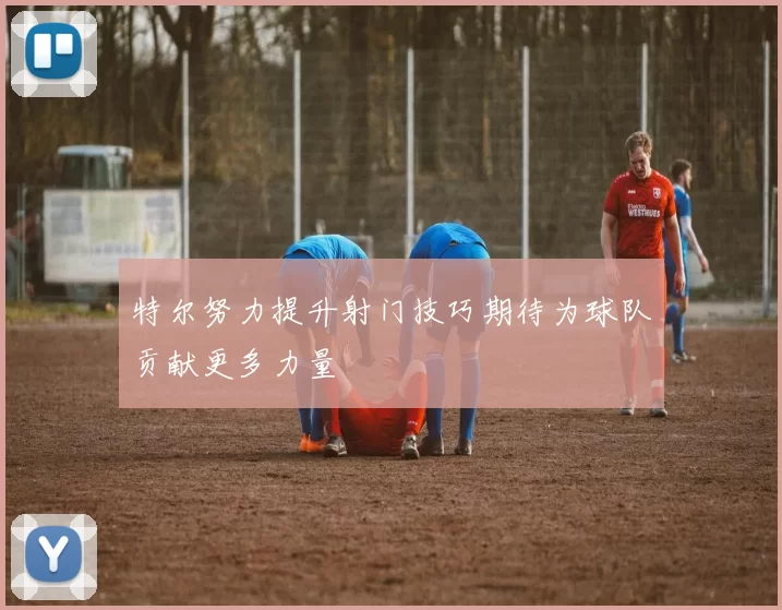 特尔努力提升射门技巧期待为球队贡献更多力量