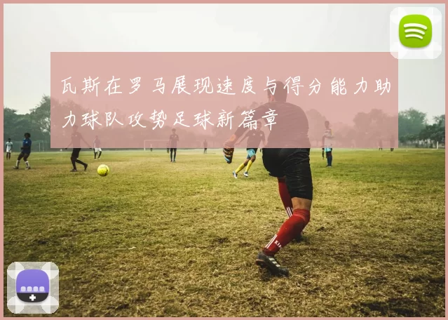 瓦斯在罗马展现速度与得分能力助力球队攻势足球新篇章