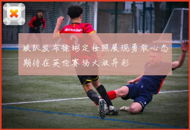 狼队发布徐彬定妆照展现勇敢心态期待在英伦赛场大放异彩