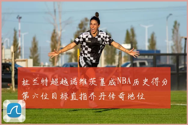杜兰特超越诺维茨基成NBA历史得分第六位目标直指乔丹传奇地位