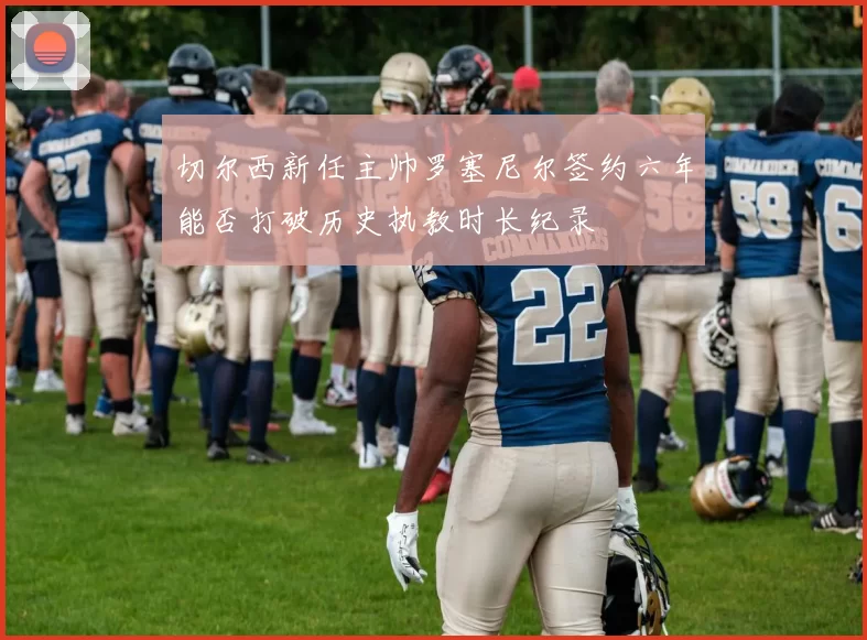 切尔西新任主帅罗塞尼尔签约六年能否打破历史执教时长纪录