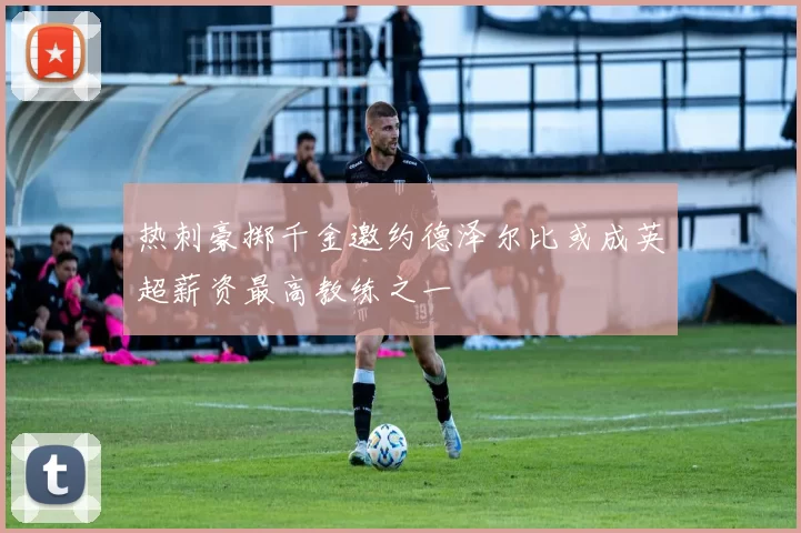 热刺豪掷千金邀约德泽尔比或成英超薪资最高教练之一