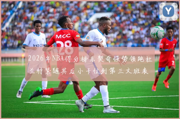 2026年NBA得分榜东契奇强势领跑杜兰特紧随其后小卡位列第三文班表现不俗位居第六