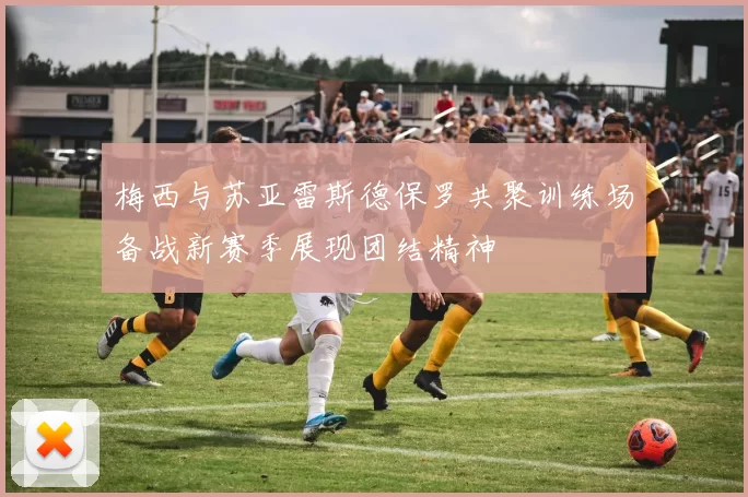 梅西与苏亚雷斯德保罗共聚训练场备战新赛季展现团结精神