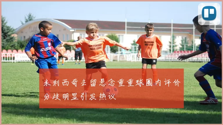 米利西奇去留悬念重重球圈内评价分歧明显引发热议