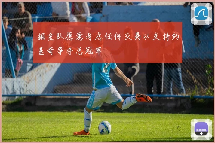 掘金队愿意考虑任何交易以支持约基奇争夺总冠军