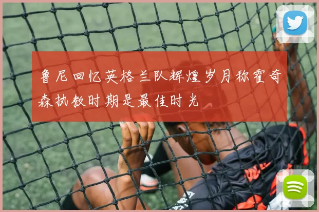 鲁尼回忆英格兰队辉煌岁月称霍奇森执教时期是最佳时光