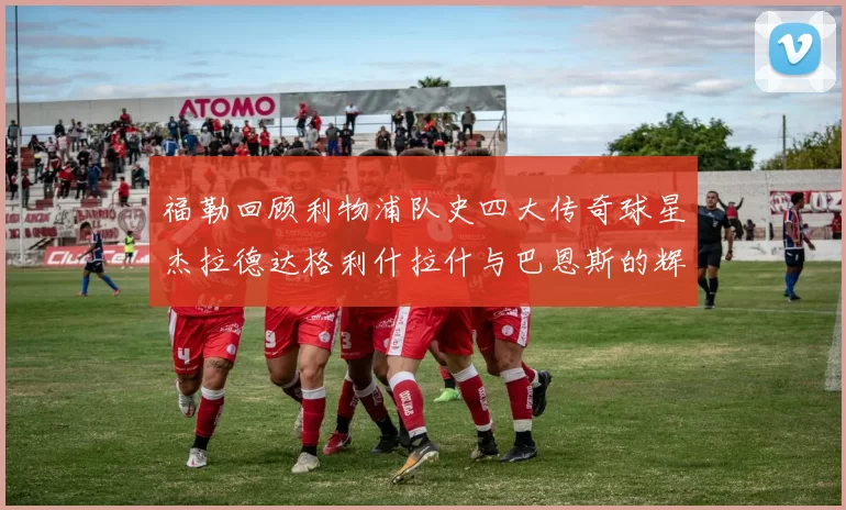 福勒回顾利物浦队史四大传奇球星杰拉德达格利什拉什与巴恩斯的辉煌成就