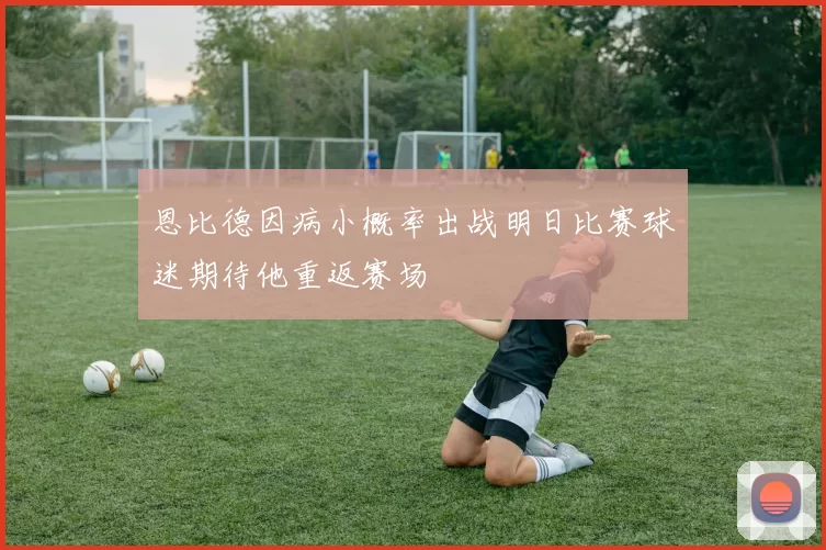 恩比德因病小概率出战明日比赛球迷期待他重返赛场