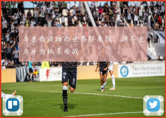 马克西谈梅西世界杯表现：拼尽全力非为纪录而战