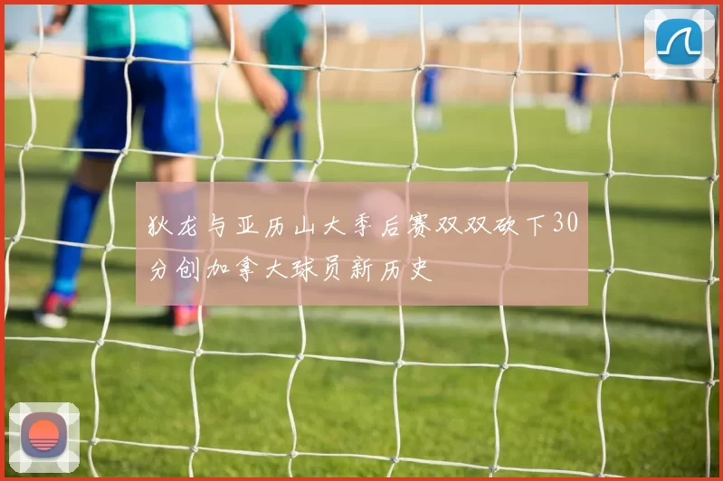 狄龙与亚历山大季后赛双双砍下30分创加拿大球员新历史