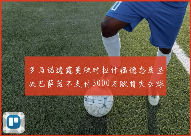 罗马诺透露曼联对拉什福德态度坚决巴萨若不支付3000万欧将失去球员
